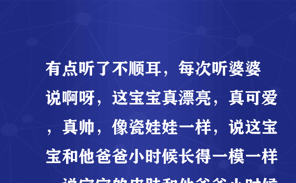 有点听了不顺耳，每次听婆婆说啊呀，这宝宝真漂亮，真可爱，真帅，像瓷娃娃一样，说这宝宝和他爸爸小时候长得一模一样，说宝宝的皮肤和他爸爸小时候一样，（我很白，我老公不白，我宝宝白），说什么什么又和他儿子一