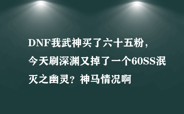 DNF我武神买了六十五粉，今天刷深渊又掉了一个60SS泯灭之幽灵？神马情况啊