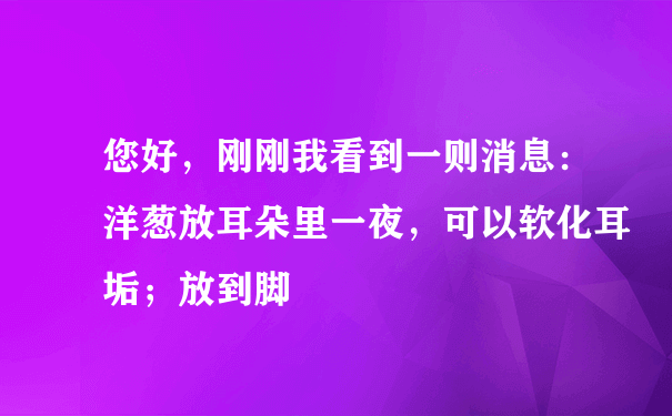 您好，刚刚我看到一则消息：洋葱放耳朵里一夜，可以软化耳垢；放到脚