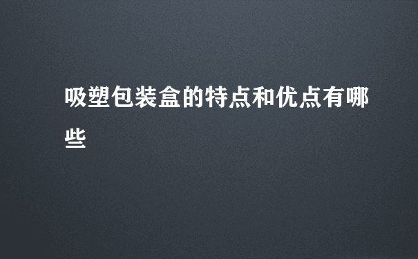 吸塑包装盒的特点和优点有哪些