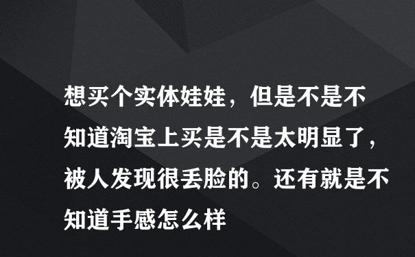 想买个实体娃娃，但是不是不知道淘宝上买是不是太明显了，被人发现很丢脸的。还有就是不知道手感怎么样