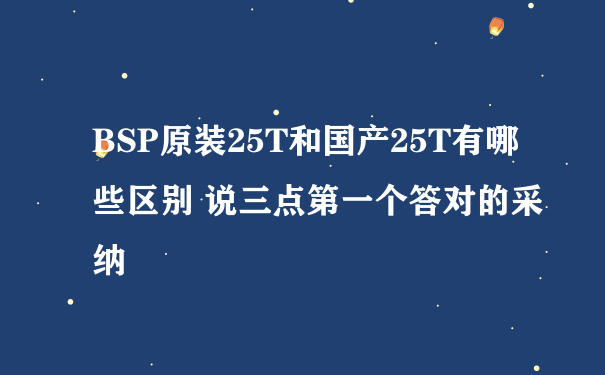 BSP原装25T和国产25T有哪些区别 说三点第一个答对的采纳