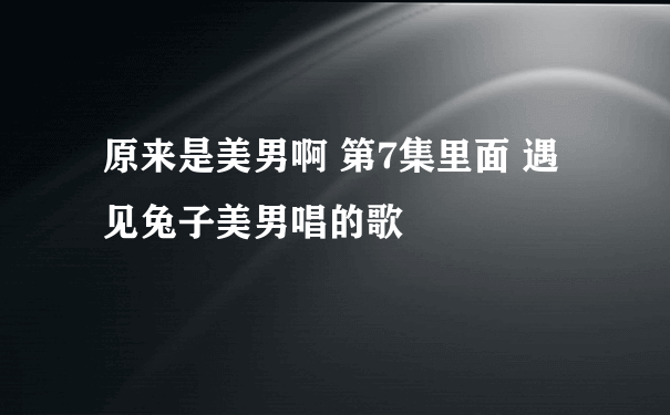 原来是美男啊 第7集里面 遇见兔子美男唱的歌