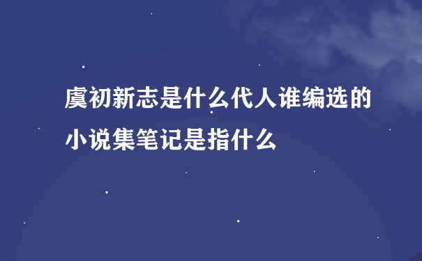 虞初新志是什么代人谁编选的小说集笔记是指什么