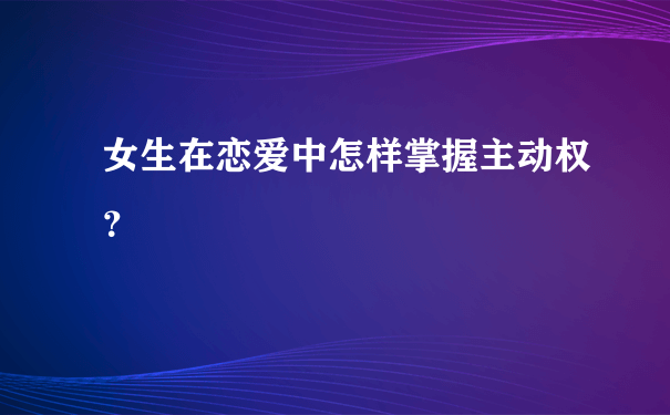 女生在恋爱中怎样掌握主动权？