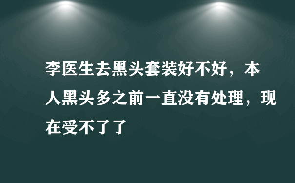 李医生去黑头套装好不好，本人黑头多之前一直没有处理，现在受不了了