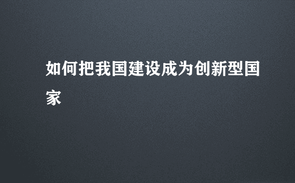 如何把我国建设成为创新型国家