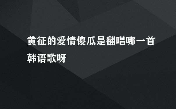 黄征的爱情傻瓜是翻唱哪一首韩语歌呀