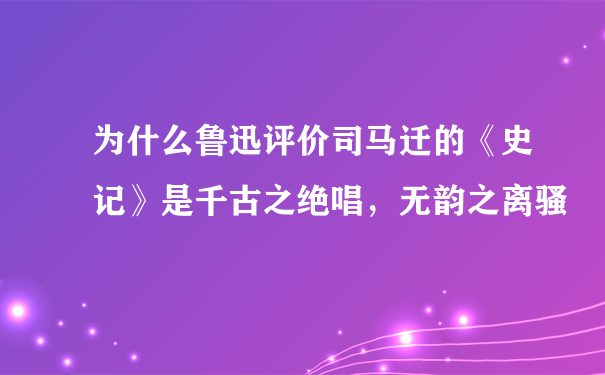 为什么鲁迅评价司马迁的《史记》是千古之绝唱，无韵之离骚