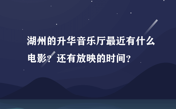 湖州的升华音乐厅最近有什么电影？还有放映的时间？