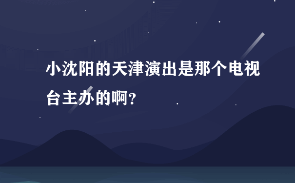 小沈阳的天津演出是那个电视台主办的啊？