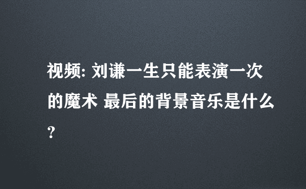 视频: 刘谦一生只能表演一次的魔术 最后的背景音乐是什么？