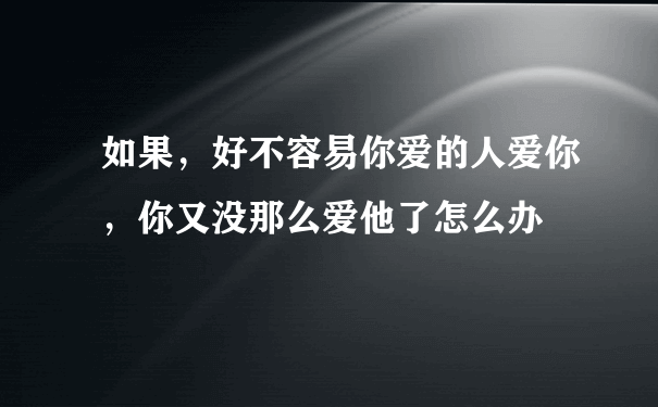 如果，好不容易你爱的人爱你，你又没那么爱他了怎么办