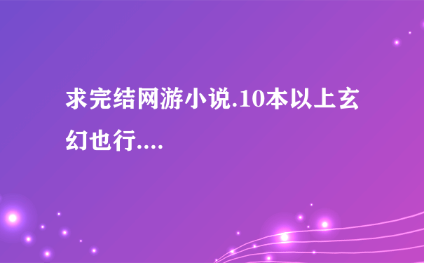 求完结网游小说.10本以上玄幻也行....