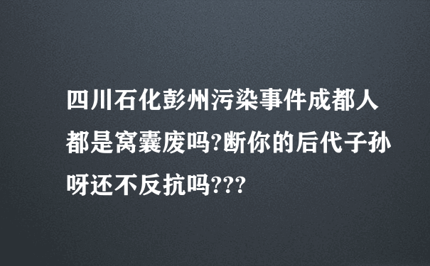 四川石化彭州污染事件成都人都是窝囊废吗?断你的后代子孙呀还不反抗吗???