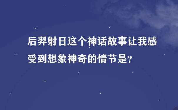 后羿射日这个神话故事让我感受到想象神奇的情节是？