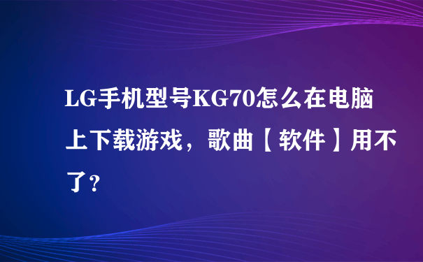 LG手机型号KG70怎么在电脑上下载游戏，歌曲【软件】用不了？