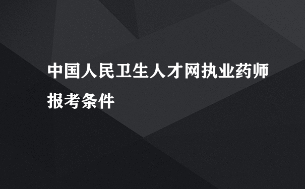 中国人民卫生人才网执业药师报考条件