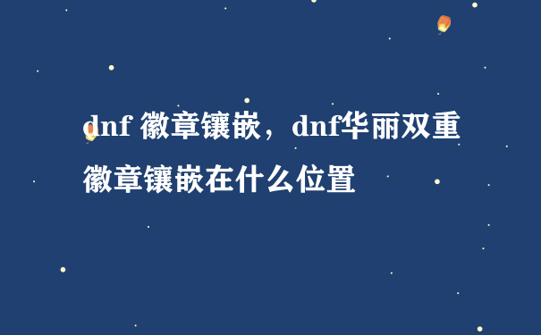 dnf 徽章镶嵌，dnf华丽双重徽章镶嵌在什么位置