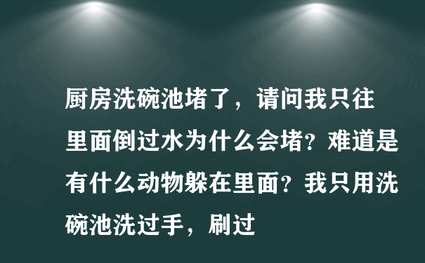 厨房洗碗池堵了，请问我只往里面倒过水为什么会堵？难道是有什么动物躲在里面？我只用洗碗池洗过手，刷过