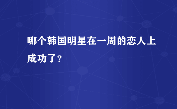 哪个韩国明星在一周的恋人上成功了？