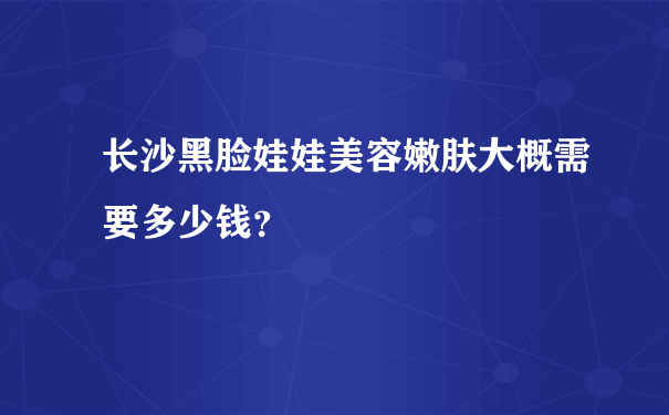 长沙黑脸娃娃美容嫩肤大概需要多少钱？