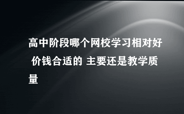 高中阶段哪个网校学习相对好 价钱合适的 主要还是教学质量