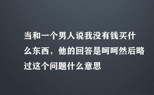 当和一个男人说我没有钱买什么东西，他的回答是呵呵然后略过这个问题什么意思