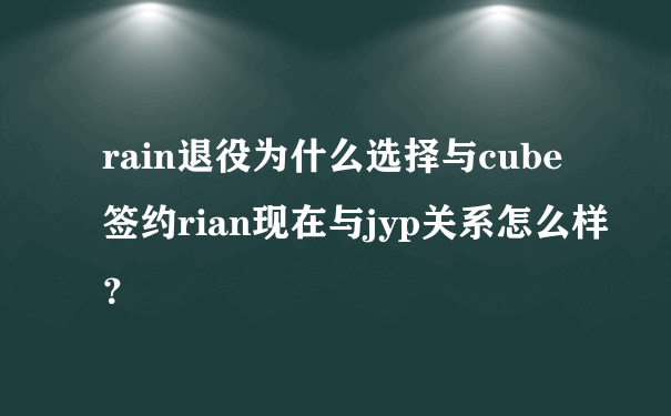 rain退役为什么选择与cube签约rian现在与jyp关系怎么样？