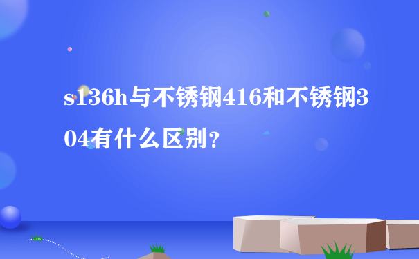 s136h与不锈钢416和不锈钢304有什么区别？