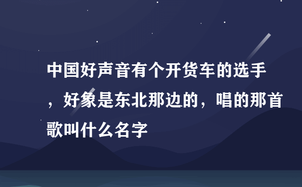 中国好声音有个开货车的选手，好象是东北那边的，唱的那首歌叫什么名字