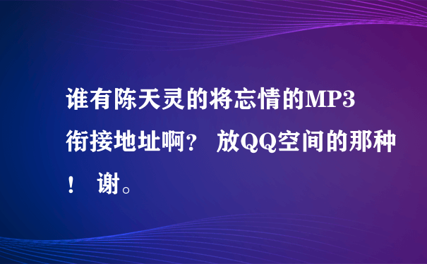 谁有陈天灵的将忘情的MP3衔接地址啊？ 放QQ空间的那种！ 谢。