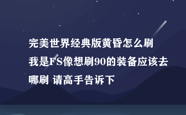 完美世界经典版黄昏怎么刷 我是FS像想刷90的装备应该去哪刷 请高手告诉下