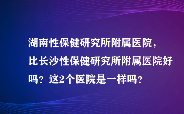 湖南性保健研究所附属医院，比长沙性保健研究所附属医院好吗？这2个医院是一样吗？