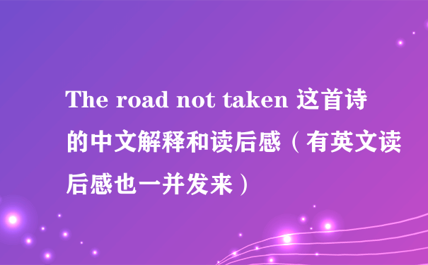 The road not taken 这首诗的中文解释和读后感（有英文读后感也一并发来）