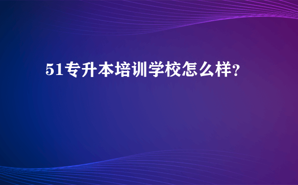 51专升本培训学校怎么样？