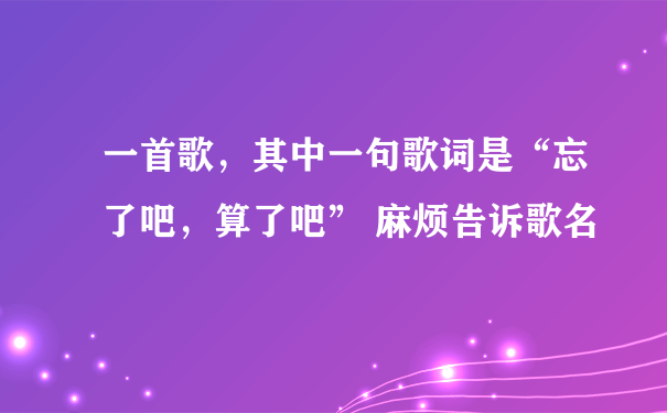 一首歌，其中一句歌词是“忘了吧，算了吧” 麻烦告诉歌名