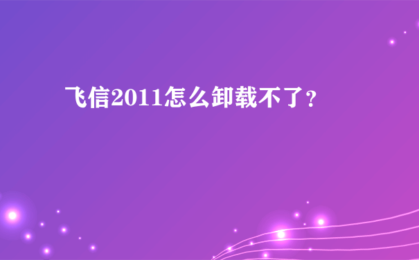 飞信2011怎么卸载不了？