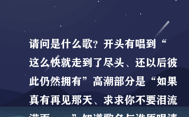 请问是什么歌？开头有唱到“这么快就走到了尽头、还以后彼此仍然拥有”高潮部分是“如果真有再见那天、求求你不要泪流满面……”知道歌名与谁原唱请告诉我、谢谢