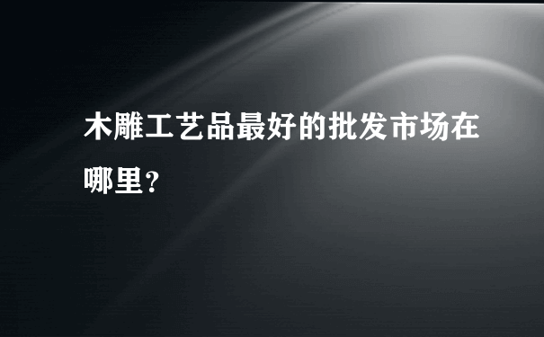 木雕工艺品最好的批发市场在哪里？