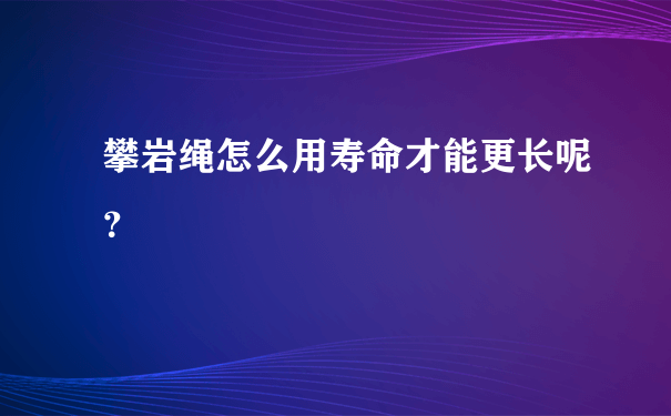 攀岩绳怎么用寿命才能更长呢？