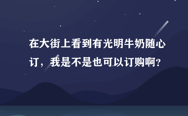 在大街上看到有光明牛奶随心订，我是不是也可以订购啊？