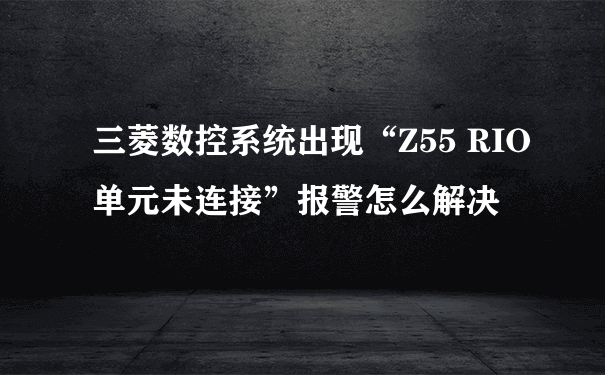 三菱数控系统出现“Z55 RIO单元未连接”报警怎么解决