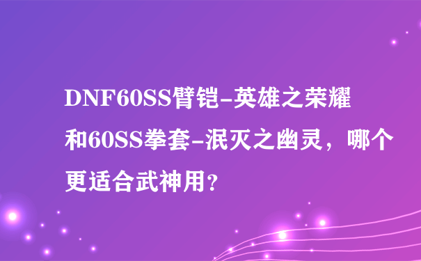 DNF60SS臂铠-英雄之荣耀和60SS拳套-泯灭之幽灵，哪个更适合武神用？