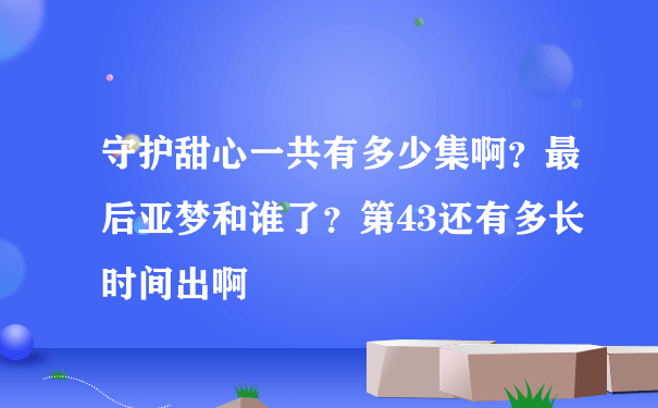 守护甜心一共有多少集啊？最后亚梦和谁了？第43还有多长时间出啊