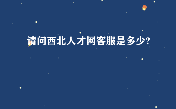 请问西北人才网客服是多少?