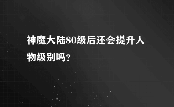 神魔大陆80级后还会提升人物级别吗？