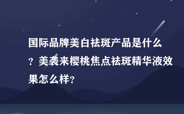 国际品牌美白祛斑产品是什么？美袭来樱桃焦点祛斑精华液效果怎么样？