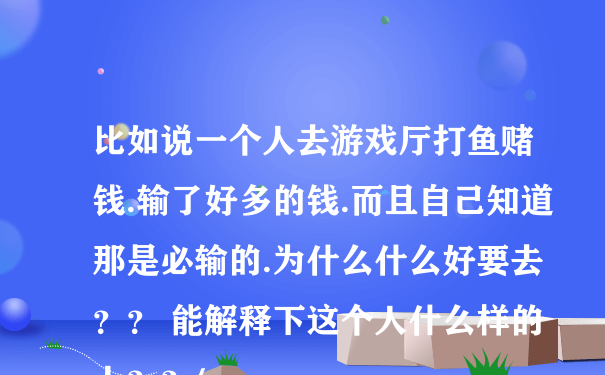 比如说一个人去游戏厅打鱼赌钱.输了好多的钱.而且自己知道那是必输的.为什么什么好要去？？ 能解释下这个人什么样的人？？/