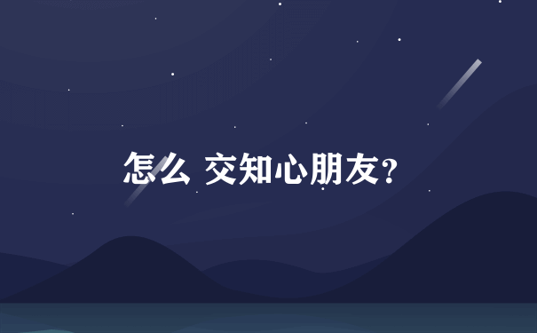 怎么 交知心朋友？